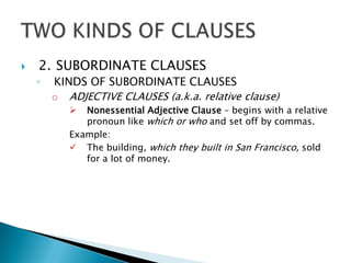    2. SUBORDINATE CLAUSES
    ◦   KINDS OF SUBORDINATE CLAUSES
        o ADJECTIVE CLAUSES (a.k.a. relative clause)
             Nonessential Adjective Clause – begins with a relative
              pronoun like which or who and set off by commas.
           Example:
            The building, which they built in San Francisco, sold
              for a lot of money.
 