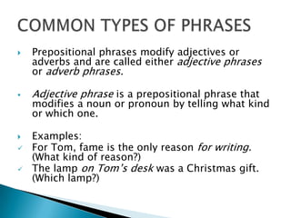    Prepositional phrases modify adjectives or
    adverbs and are called either adjective phrases
    or adverb phrases.

   Adjective phrase is a prepositional phrase that
    modifies a noun or pronoun by telling what kind
    or which one.

   Examples:
   For Tom, fame is the only reason for writing.
    (What kind of reason?)
   The lamp on Tom’s desk was a Christmas gift.
    (Which lamp?)
 