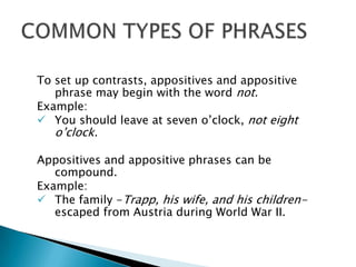 To set up contrasts, appositives and appositive
   phrase may begin with the word not.
Example:
 You should leave at seven o’clock, not eight
   o’clock.

Appositives and appositive phrases can be
   compound.
Example:
 The family -Trapp, his wife, and his children-
   escaped from Austria during World War II.
 
