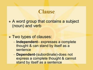 Clause
 A word group that contains a subject
(noun) and verb
 Two types of clauses:
– Independent– expresses a complete
thought & can stand by itself as a
sentence
– Dependent-(subordinate)-does not
express a complete thought & cannot
stand by itself as a sentence
 