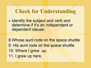 Check for Understanding
 Identify the subject and verb and
determine if it’s an independent or
dependent clause:
8.Whose aunt rode on the space shuttle
9. His aunt rode on the space shuttle
10. Where I grew up.
11. I grew up here.
 