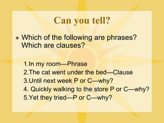 Can you tell?
 Which of the following are phrases?
Which are clauses?
1.In my room—Phrase
2.The cat went under the bed—Clause
3.Until next week P or C—why?
4. Quickly walking to the store P or C—why?
5.Yet they tried—P or C—why?
 