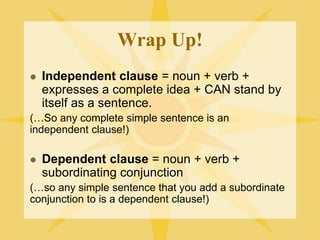 Wrap Up!
 Independent clause = noun + verb +
expresses a complete idea + CAN stand by
itself as a sentence.
(…So any complete simple sentence is an
independent clause!)
 Dependent clause = noun + verb +
subordinating conjunction
(…so any simple sentence that you add a subordinate
conjunction to is a dependent clause!)
 