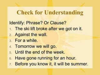 Check for Understanding
Identify: Phrase? Or Clause?
1. The ski lift broke after we got on it.
2. Against the wall.
3. For a while.
4. Tomorrow we will go.
5. Until the end of the week.
6. Have gone running for an hour.
7. Before you know it, it will be summer.
 
