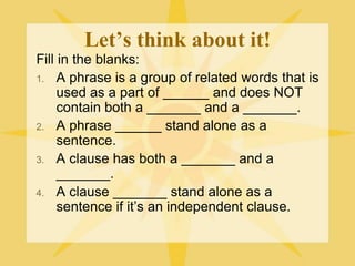 Let’s think about it!
Fill in the blanks:
1. A phrase is a group of related words that is
used as a part of ______ and does NOT
contain both a _______ and a _______.
2. A phrase ______ stand alone as a
sentence.
3. A clause has both a _______ and a
_______.
4. A clause _______ stand alone as a
sentence if it’s an independent clause.
 