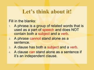 Let’s think about it!
Fill in the blanks:
1. A phrase is a group of related words that is
used as a part of speech and does NOT
contain both a subject and a verb.
2. A phrase cannot stand alone as a
sentence.
3. A clause has both a subject and a verb.
4. A clause can stand alone as a sentence if
it’s an independent clause.
 