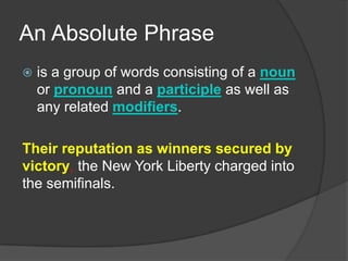 An Absolute Phrase
   is a group of words consisting of a noun
    or pronoun and a participle as well as
    any related modifiers.

Their reputation as winners secured by
victory, the New York Liberty charged into
the semifinals.
 