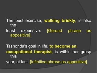 The best exercise, walking briskly, is also
  the
least expensive. [Gerund phrase as
  appositive]

Tashonda's goal in life, to become an
occupational therapist, is within her grasp
  this
year, at last. [Infinitive phrase as appositive]
 