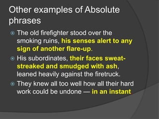 Other examples of Absolute
phrases
 The old firefighter stood over the
  smoking ruins, his senses alert to any
  sign of another flare-up.
 His subordinates, their faces sweat-
  streaked and smudged with ash,
  leaned heavily against the firetruck.
 They knew all too well how all their hard
  work could be undone — in an instant.
 