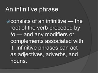 An infinitive phrase
 consists   of an infinitive — the
 root of the verb preceded by
 to — and any modifiers or
 complements associated with
 it. Infinitive phrases can act
 as adjectives, adverbs, and
 nouns.
 