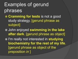Examples of gerund
phrases
 Cramming     for tests is not a good
  study strategy. [gerund phrase as
  subject]
 John enjoyed swimming in the lake
  after dark. [gerund phrase as object]
 I'm really not interested in studying
  biochemistry for the rest of my life.
  [gerund phrase as object of the
  preposition in ]
 