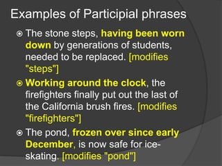 Examples of Participial phrases
  The   stone steps, having been worn
   down by generations of students,
   needed to be replaced. [modifies
   "steps"]
  Working around the clock, the
   firefighters finally put out the last of
   the California brush fires. [modifies
   "firefighters"]
  The pond, frozen over since early
   December, is now safe for ice-
   skating. [modifies "pond"]
 