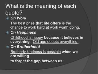 What is the meaning of each
quote?
 On Work
  The best prize that life offers is the
  chance to work hard at work worth doing.
 On Happiness
  Childhood is happy because it believes in
  everything. Old age doubts everything.
 On Brotherhood
  Brotherly kindness is possible when we
  are willing
  to forget the gap between us.
 