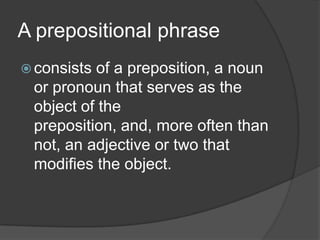 A prepositional phrase
 consistsof a preposition, a noun
 or pronoun that serves as the
 object of the
 preposition, and, more often than
 not, an adjective or two that
 modifies the object.
 