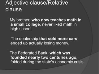 Adjective clause/Relative
clause
 My brother, who now teaches math in
 a small college, never liked math in
 high school.

  The dealership that sold more cars
  ended up actually losing money.

 The Federated Bank, which was
 founded nearly two centuries ago,
 folded during the state's economic crisis.
 