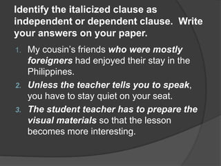 Identify the italicized clause as
independent or dependent clause. Write
your answers on your paper.
1. My cousin’s friends who were mostly
   foreigners had enjoyed their stay in the
   Philippines.
2. Unless the teacher tells you to speak,
   you have to stay quiet on your seat.
3. The student teacher has to prepare the
   visual materials so that the lesson
   becomes more interesting.
 