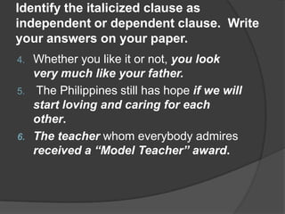 Identify the italicized clause as
independent or dependent clause. Write
your answers on your paper.
4. Whether you like it or not, you look
   very much like your father.
5. The Philippines still has hope if we will
   start loving and caring for each
   other.
6. The teacher whom everybody admires
   received a “Model Teacher” award.
 