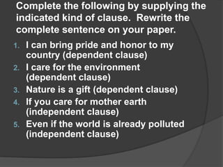 Complete the following by supplying the
indicated kind of clause. Rewrite the
complete sentence on your paper.
1.   I can bring pride and honor to my
     country (dependent clause)
2.   I care for the environment
     (dependent clause)
3.   Nature is a gift (dependent clause)
4.   If you care for mother earth
     (independent clause)
5.   Even if the world is already polluted
     (independent clause)
 