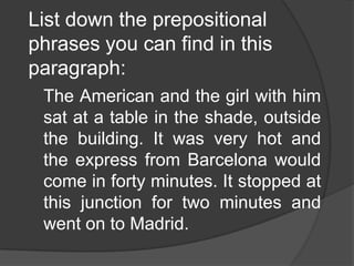 List down the prepositional
phrases you can find in this
paragraph:
 The American and the girl with him
 sat at a table in the shade, outside
 the building. It was very hot and
 the express from Barcelona would
 come in forty minutes. It stopped at
 this junction for two minutes and
 went on to Madrid.
 