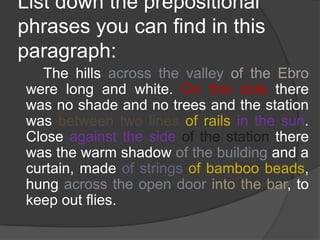 List down the prepositional
phrases you can find in this
paragraph:
  The hills across the valley of the Ebro
were long and white. On this side there
was no shade and no trees and the station
was between two lines of rails in the sun.
Close against the side of the station there
was the warm shadow of the building and a
curtain, made of strings of bamboo beads,
hung across the open door into the bar, to
keep out flies.
 