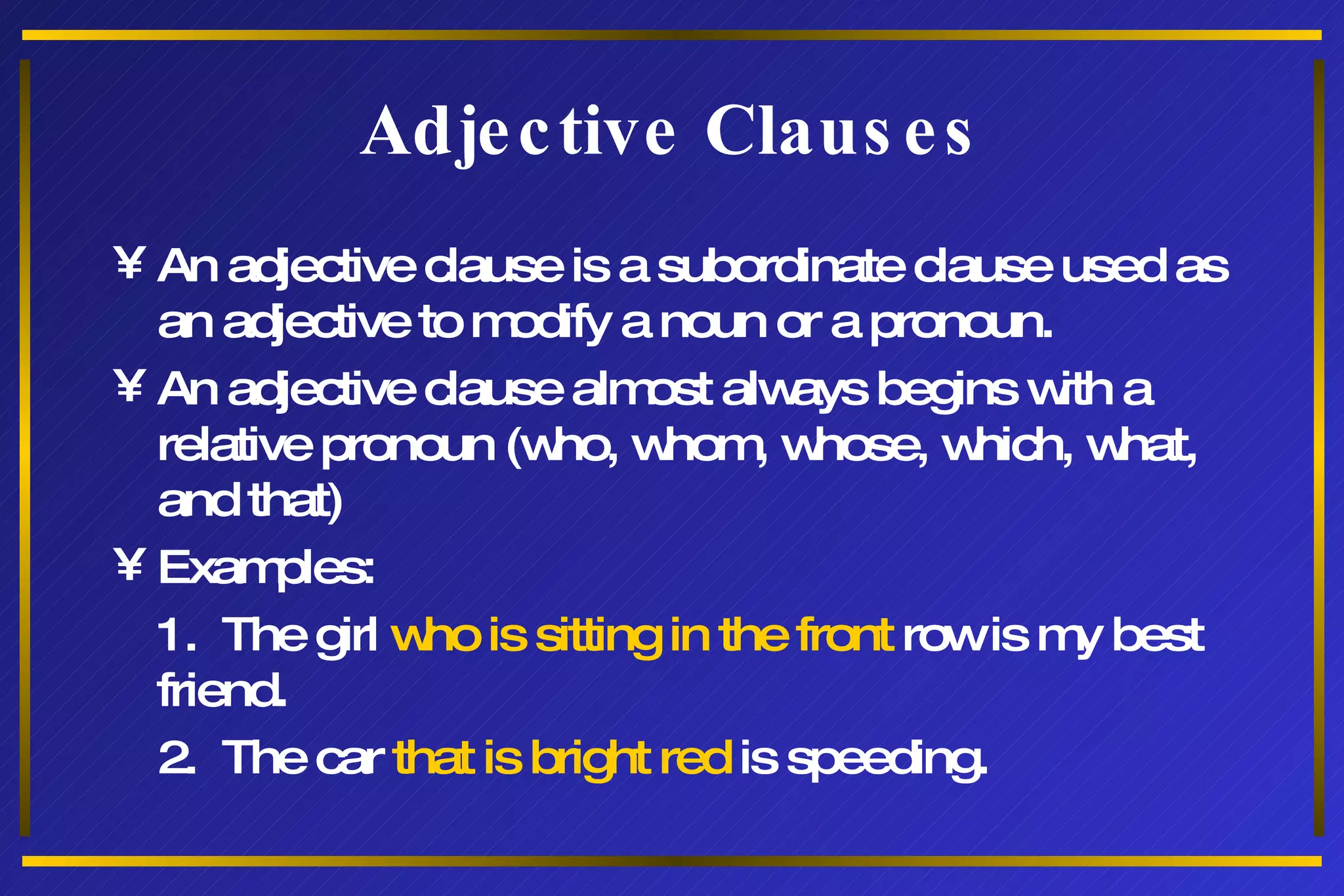 Adjective Clauses An adjective clause is a subordinate clause used as an adjective to modify a noun or a pronoun. An adjective clause almost always begins with a relative pronoun (who, whom, whose, which, what, and that) Examples: 1.  The girl  who is sitting in the front  row is my best friend. 2.  The car  that is bright red  is speeding. 