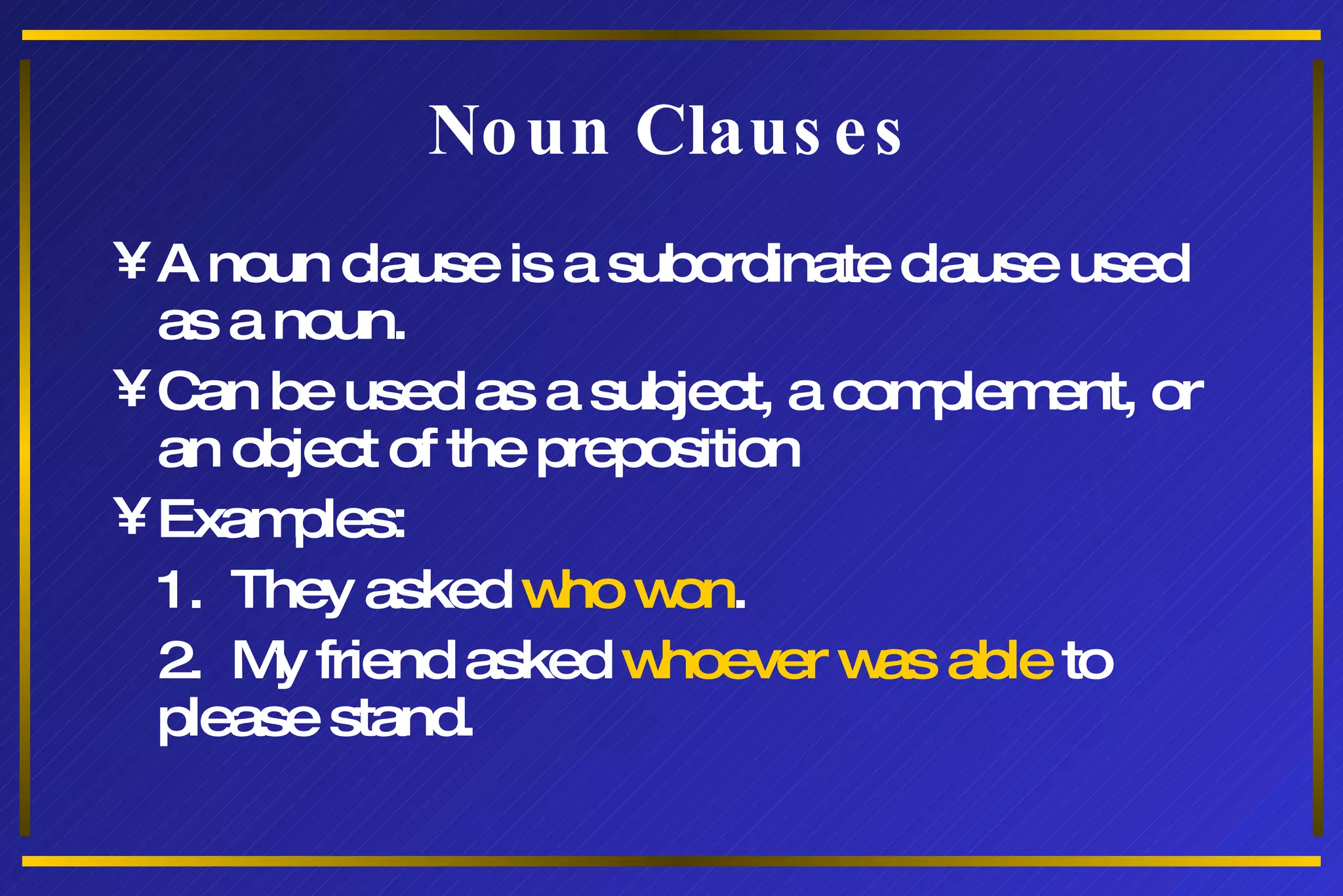 Noun Clauses A noun clause is a subordinate clause used as a noun. Can be used as a subject, a complement, or an object of the preposition Examples: 1.  They asked  who won . 2.  My friend asked  whoever was able  to please stand. 