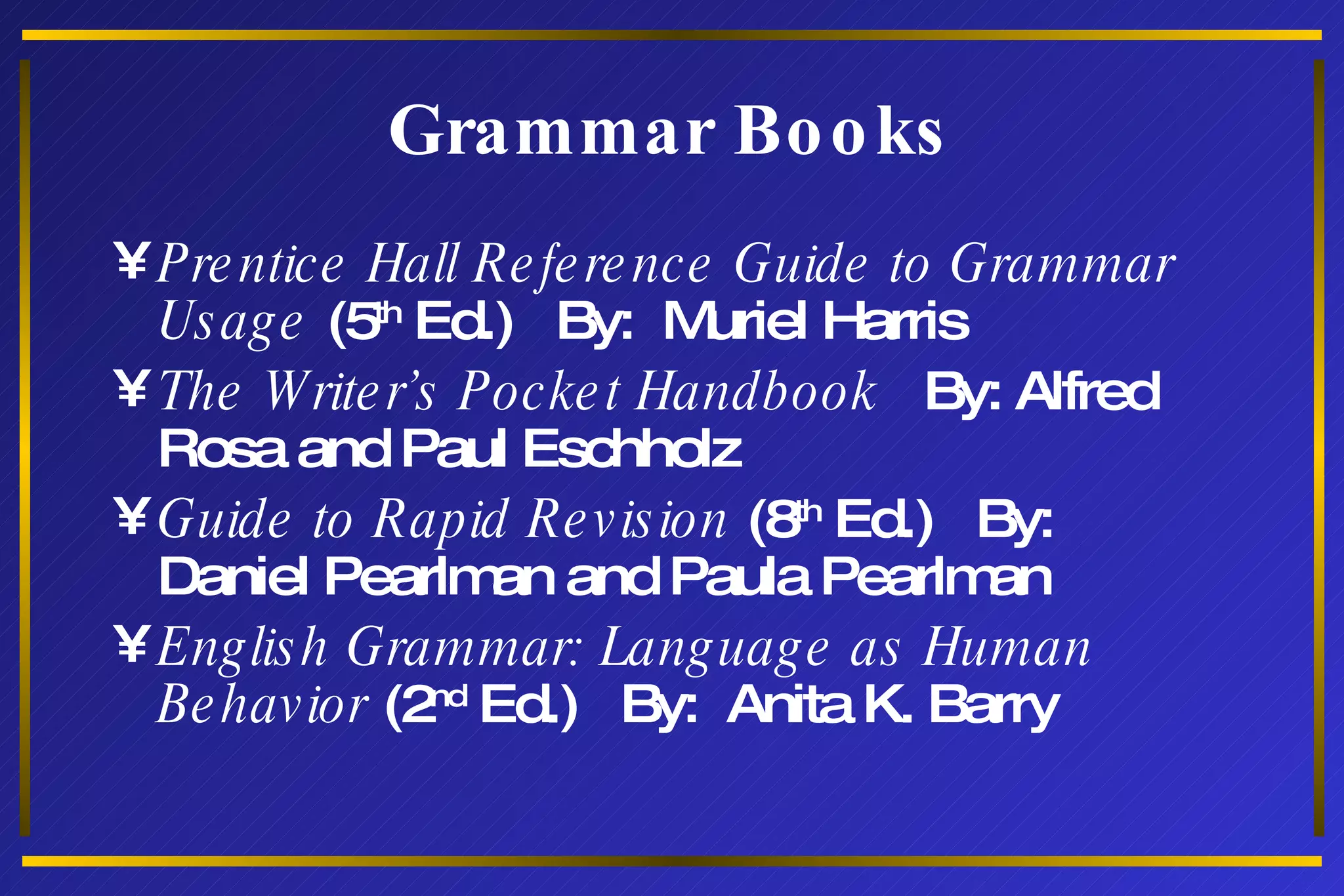 Grammar Books Prentice Hall Reference Guide to Grammar Usage  (5 th  Ed.)  By:  Muriel Harris The Writer’s Pocket Handbook   By: Alfred Rosa and Paul Eschholz Guide to Rapid Revision  (8 th  Ed.)  By:  Daniel Pearlman and Paula Pearlman English Grammar: Language as Human Behavior  (2 nd  Ed.)  By:  Anita K. Barry 