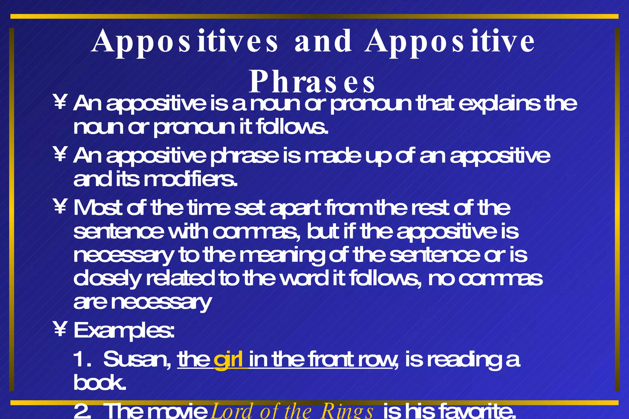 Appositives and Appositive Phrases An appositive is a noun or pronoun that explains the noun or pronoun it follows. An appositive phrase is made up of an appositive and its modifiers. Most of the time set apart from the rest of the sentence with commas, but if the appositive is necessary to the meaning of the sentence or is closely related to the word it follows, no commas are necessary Examples: 1.  Susan,  the  girl  in the front row , is reading a book. 2.  The movie  Lord of the Rings  is his favorite. 