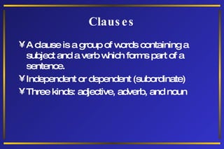 Clauses A clause is a group of words containing a subject and a verb which forms part of a sentence. Independent or dependent (subordinate) Three kinds: adjective, adverb, and noun 