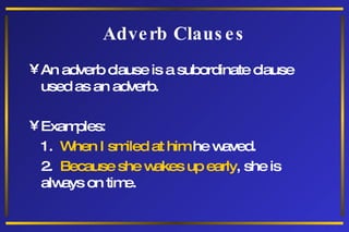 Adverb Clauses An adverb clause is a subordinate clause used as an adverb. Examples: 1.  When I smiled at him  he waved. 2.  Because she wakes up early , she is always on time. 