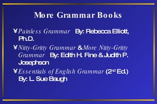 More Grammar Books Painless Grammar  By: Rebecca Elliott, Ph.D. Nitty-Gritty Grammar  &  More Nitty-Gritty Grammar   By: Edith H. Fine & Judith P. Josephson  Essentials of English Grammar  (2 nd  Ed.)  By: L. Sue Baugh 