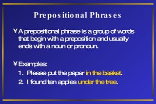 Prepositional Phrases A prepositional phrase is a group of words that begin with a preposition and usually ends with a noun or pronoun. Examples: 1.  Please put the paper  in the basket . 2.  I found ten apples  under the tree . 