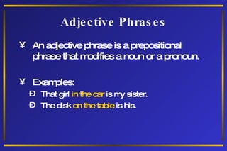 Adjective Phrases An adjective phrase is a prepositional phrase that modifies a noun or a pronoun. Examples: That girl  in the car  is my sister. The disk  on the table  is his. 