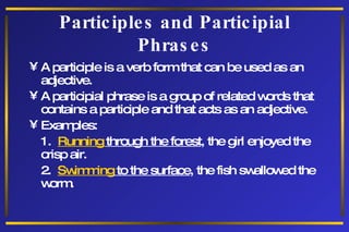 Participles and Participial Phrases A participle is a verb form that can be used as an adjective. A participial phrase is a group of related words that contains a participle and that acts as an adjective. Examples: 1.  Running  through the forest , the girl enjoyed the crisp air. 2.  Swimming  to the surface , the fish swallowed the worm. 
