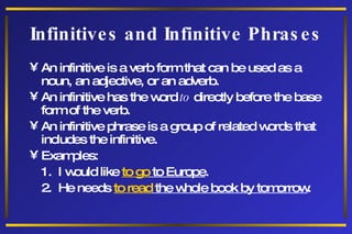 Infinitives and Infinitive Phrases An infinitive is a verb form that can be used as a noun, an adjective, or an adverb. An infinitive has the word  to  directly before the base form of the verb. An infinitive phrase is a group of related words that includes the infinitive. Examples: 1.  I would like  to go  to Europe . 2.  He needs  to read  the whole book by tomorrow . 
