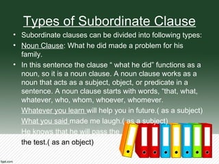 Types of Subordinate Clause
• Subordinate clauses can be divided into following types:
• Noun Clause: What he did made a problem for his
family.
• In this sentence the clause “ what he did” functions as a
noun, so it is a noun clause. A noun clause works as a
noun that acts as a subject, object, or predicate in a
sentence. A noun clause starts with words, “that, what,
whatever, who, whom, whoever, whomever.
Whatever you learn will help you in future.( as a subject)
What you said made me laugh.( as a subject)
He knows that he will pass the
the test.( as an object)
 
