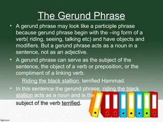 The Gerund Phrase
• A gerund phrase may look like a participle phrase
because gerund phrase begin with the –ing form of a
verb( riding, seeing, talking etc) and have objects and
modifiers. But a gerund phrase acts as a noun in a
sentence, not as an adjective.
• A gerund phrase can serve as the subject of the
sentence, the object of a verb or preposition, or the
compliment of a linking verb.
Riding the black stallion, terrified Hammad.
• In this sentence the gerund phrase, riding the black
stallion acts as a noun and is the
subject of the verb terrified.
 