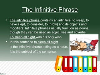 The Infinitive Phrase
• The infinitive phrase contains an infinitive( to sleep, to
have slept, to consider, to throw) and its objects and
modifiers. Infinitive phrases usually function as nouns,
though they can be used as adjectives and adverbs.
To sleep all night was his only wish.
• In this sentence to sleep all night
is the infinitive phrase acting as a noun.
It is the subject of the sentence.
 