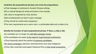 Underline the prepositional phrases and circle the prepositions.
a)That massage is mentioned in Ancient Chinese writings.
b)It’s a natural therapy for aches and pains in the muscles.
c)Its value is recognized by many doctors.
d)Non-professionals can learn to give massage.
e)They should be careful about applying it.
f)The main requirements are a warm room, a comfortable table and a bottle of oil.
Identify the function of each prepositional phrase. P Noun, p Adj or Adv
a)A candidate can no longer win with little campaign money.
b)The candidates are aware of the need for huge financial contributions.
c)They frequently distort the policies of opposing candidates.
d)In recent campaigns, television advertisements have been belligerent
e)They often resemble extravagant Hollywood films in their lavish productions.
 