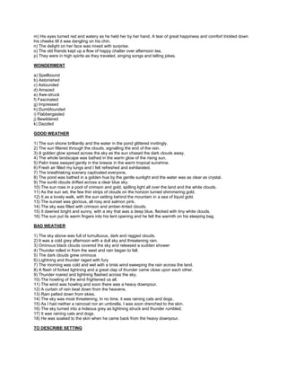 m) His eyes turned red and watery as he held her by her hand. A tear of great happiness and comfort trickled down
his cheeks till it was dangling on his chin.
n) The delight on her face was mixed with surprise.
o) The old friends kept up a flow of happy chatter over afternoon tea.
p) They were in high spirits as they traveled, singing songs and telling jokes.
WONDERMENT
a) Spellbound
b) Astonished
c) Astounded
d) Amazed
e) Awe-struck
f) Fascinated
g) Impressed
h) Dumbfounded
i) Flabbergasted
j) Bewildered
k) Dazzled
GOOD WEATHER
1) The sun shone brilliantly and the water in the pond glittered invitingly.
2) The sun filtered through the clouds, signalling the end of the rain.
3) A golden glow spread across the sky as the sun chased the dark clouds away.
4) The whole landscape was bathed in the warm glow of the rising sun.
5) Palm trees swayed gently in the breeze in the warm tropical sunshine.
6) Fresh air filled my lungs and I felt refreshed and exhilarated.
7) The breathtaking scenery captivated everyone.
8) The pond was bathed in a golden hue by the gentle sunlight and the water was as clear as crystal.
9) The sunlit clouds drifted across a clear blue sky.
10) The sun rose in a pool of crimson and gold, spilling light all over the land and the white clouds.
11) As the sun set, the few thin strips of clouds on the horizon turned shimmering gold.
12) It as a lovely walk, with the sun setting behind the mountain in a sea of liquid gold.
13) The sunset was glorious, all rosy and salmon pink.
14) The sky was filled with crimson and amber-tinted clouds.
15) It dawned bright and sunny, with a sky that was a deep blue, flecked with tiny white clouds.
16) The sun put its warm fingers into his tent opening and he felt the warmth on his sleeping bag.
BAD WEATHER
1) The sky above was full of tumultuous, dark and ragged clouds.
2) It was a cold grey afternoon with a dull sky and threatening rain.
3) Ominous black clouds covered the sky and released a sudden shower
4) Thunder rolled in from the west and rain began to fall.
5) The dark clouds grew ominous
6) Lightning and thunder raged with fury
7) The morning was cold and wet with a brisk wind sweeping the rain across the land.
8) A flash of forked lightning and a great clap of thunder came close upon each other.
9) Thunder roared and lightning flashed across the sky.
10) The howling of the wind frightened us all.
11) The wind was howling and soon there was a heavy downpour.
12) A curtain of rain beat down from the heavens.
13) Rain pelted down from skies.
14) The sky was most threatening. In no time, it was raining cats and dogs.
15) As I had neither a raincoat nor an umbrella, I was soon drenched to the skin.
16) The sky turned into a hideous grey as lightning struck and thunder rumbled.
17) It was raining cats and dogs.
18) He was soaked to the skin when he came back from the heavy downpour.
TO DESCRIBE SETTING
 