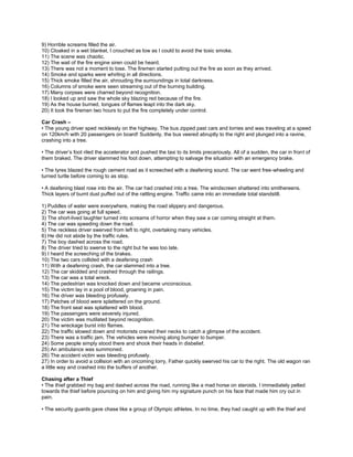9) Horrible screams filled the air.
10) Cloaked in a wet blanket, I crouched as low as I could to avoid the toxic smoke.
11) The scene was chaotic.
12) The wail of the fire engine siren could be heard.
13) There was not a moment to lose. The firemen started putting out the fire as soon as they arrived.
14) Smoke and sparks were whirling in all directions.
15) Thick smoke filled the air, shrouding the surroundings in total darkness.
16) Columns of smoke were seen streaming out of the burning building.
17) Many corpses were charred beyond recognition.
18) I looked up and saw the whole sky blazing red because of the fire.
19) As the house burned, tongues of flames leapt into the dark sky.
20) It took the firemen two hours to put the fire completely under control.
Car Crash –
• The young driver sped recklessly on the highway. The bus zipped past cars and lorries and was traveling at a speed
on 120km/h with 20 passengers on board! Suddenly, the bus veered abruptly to the right and plunged into a ravine,
crashing into a tree.
• The driver’s foot riled the accelerator and pushed the taxi to its limits precariously. All of a sudden, the car in front of
them braked. The driver slammed his foot down, attempting to salvage the situation with an emergency brake.
• The tyres blazed the rough cement road as it screeched with a deafening sound. The car went free-wheeling and
turned turtle before coming to as stop.
• A deafening blast rose into the air. The car had crashed into a tree. The windscreen shattered into smithereens.
Thick layers of burnt dust puffed out of the rattling engine. Traffic came into an immediate total standstill.
1) Puddles of water were everywhere, making the road slippery and dangerous.
2) The car was going at full speed.
3) The short-lived laughter turned into screams of horror when they saw a car coming straight at them.
4) The car was speeding down the road.
5) The reckless driver swerved from left to right, overtaking many vehicles.
6) He did not abide by the traffic rules.
7) The boy dashed across the road.
8) The driver tried to swerve to the right but he was too late.
9) I heard the screeching of the brakes.
10) The two cars collided with a deafening crash
11) With a deafening crash, the car slammed into a tree.
12) The car skidded and crashed through the railings.
13) The car was a total wreck.
14) The pedestrian was knocked down and became unconscious.
15) The victim lay in a pool of blood, groaning in pain.
16) The driver was bleeding profusely.
17) Patches of blood were splattered on the ground.
18) The front seat was splattered with blood.
19) The passengers were severely injured.
20) The victim was mutilated beyond recognition.
21) The wreckage burst into flames.
22) The traffic slowed down and motorists craned their necks to catch a glimpse of the accident.
23) There was a traffic jam. The vehicles were moving along bumper to bumper.
24) Some people simply stood there and shook their heads in disbelief.
25) An ambulance was summoned.
26) The accident victim was bleeding profusely.
27) In order to avoid a collision with an oncoming lorry, Father quickly swerved his car to the right. The old wagon ran
a little way and crashed into the buffers of another.
Chasing after a Thief
• The thief grabbed my bag and dashed across the road, running like a mad horse on steroids. I immediately pelted
towards the thief before pouncing on him and giving him my signature punch on his face that made him cry out in
pain.
• The security guards gave chase like a group of Olympic athletes. In no time, they had caught up with the thief and
 