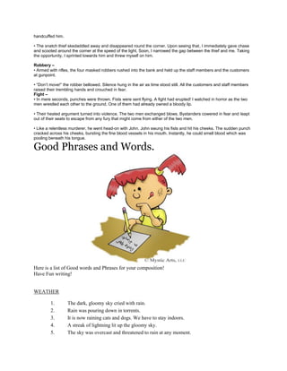 handcuffed him.
• The snatch thief skedaddled away and disappeared round the corner. Upon seeing that, I immediately gave chase
and scooted around the corner at the speed of the light. Soon, I narrowed the gap between the thief and me. Taking
the opportunity, I sprinted towards him and threw myself on him.
Robbery –
• Armed with rifles, the four masked robbers rushed into the bank and held up the staff members and the customers
at gunpoint.
• “Don’t move!” the robber bellowed. Silence hung in the air as time stood still. All the customers and staff members
raised their trembling hands and crouched in fear.
Fight –
• In mere seconds, punches were thrown. Fists were sent flying. A fight had erupted! I watched in horror as the two
men wrestled each other to the ground. One of them had already owned a bloody lip.
• Their heated argument turned into violence. The two men exchanged blows. Bystanders cowered in fear and leapt
out of their seats to escape from any fury that might come from either of the two men.
• Like a relentless murderer, he went head-on with John. John swung his fists and hit his cheeks. The sudden punch
cracked across his cheeks, bursting the fine blood vessels in his mouth. Instantly, he could smell blood which was
pooling beneath his tongue.
Good Phrases and Words.
Here is a list of Good words and Phrases for your composition!
Have Fun writing!
WEATHER
1. The dark, gloomy sky cried with rain.
2. Rain was pouring down in torrents.
3. It is now raining cats and dogs. We have to stay indoors.
4. A streak of lightning lit up the gloomy sky.
5. The sky was overcast and threatened to rain at any moment.
 