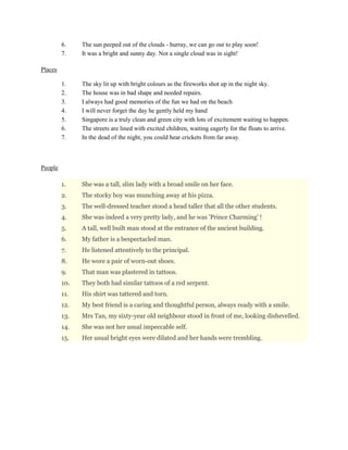 6. The sun peeped out of the clouds - hurray, we can go out to play soon!
7. It was a bright and sunny day. Not a single cloud was in sight!
Places
1. The sky lit up with bright colours as the fireworks shot up in the night sky.
2. The house was in bad shape and needed repairs.
3. I always had good memories of the fun we had on the beach
4. I will never forget the day he gently held my hand
5. Singapore is a truly clean and green city with lots of excitement waiting to happen.
6. The streets are lined with excited children, waiting eagerly for the floats to arrive.
7. In the dead of the night, you could hear crickets from far away.
People
1. She was a tall, slim lady with a broad smile on her face.
2. The stocky boy was munching away at his pizza.
3. The well-dressed teacher stood a head taller that all the other students.
4. She was indeed a very pretty lady, and he was 'Prince Charming' !
5. A tall, well built man stood at the entrance of the ancient building.
6. My father is a bespectacled man.
7. He listened attentively to the principal.
8. He wore a pair of worn-out shoes.
9. That man was plastered in tattoos.
10. They both had similar tattoos of a red serpent.
11. His shirt was tattered and torn.
12. My best friend is a caring and thoughtful person, always ready with a smile.
13. Mrs Tan, my sixty-year old neighbour stood in front of me, looking dishevelled.
14. She was not her usual impeccable self.
15. Her usual bright eyes were dilated and her hands were trembling.
 