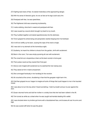 27) Fighting back tears of fear, he stared motionless at the approaching danger.
28) With his sense of direction gone, he ran as fast as his legs could carry him.
29) Paralysed with fear, he was speechless.
30) The frightened child was screaming incoherently.
31) I woke sobbing, drenched in sweat and paralysed with fear.
32) I was roused by a sound which brought my heart to my mouth.
33) They huddled together and stared apprehensively into the darkness.
34) Terror gripped his whole being and perspiration started dripping from his forehead.
35) A chill ran swiftly up his back, causing the nape of his neck to tingle.
36) I was sick to my stomach at the horrendous sight.
37) Suddenly, he heard his children’s shouts from the garden, shrill with excitement.
38) Back in the room, Tom was simply quivering all over with excitement.
39) The crowd let out a stupendous cheer as the team scored a home goal.
40) Their pulses raced as they neared their final goal.
41) Henry’s skin tingled with excitement as he watched the hair-raising race.
42) They stared at him in blank amazement.
43) She rummaged frantically in her handbag for the revolver.
44) Ali crouched at the corner, shuddering in fear that the gangster might harm him.
45) Cold fear gripped me as I began to imagine all sorts of things that could happen to me in the haunted
house.
46) I was about to turn the key when I heard something. I held my breath and put my ear against the
door.
47) Susan returned home and told her mother in a shaky tone that she had been robbed in the lift.
48) Tom turned as white as a sheet when he was caught red-handed stealing Ali’s wallet.
49) I was shocked when my brother got home with a bloodstained face, and bruises all over his arms and
legs.
50) He was scared stiff when he saw the ghost.
 