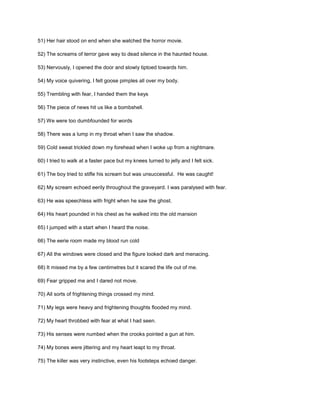 51) Her hair stood on end when she watched the horror movie.
52) The screams of terror gave way to dead silence in the haunted house.
53) Nervously, I opened the door and slowly tiptoed towards him.
54) My voice quivering, I felt goose pimples all over my body.
55) Trembling with fear, I handed them the keys
56) The piece of news hit us like a bombshell.
57) We were too dumbfounded for words
58) There was a lump in my throat when I saw the shadow.
59) Cold sweat trickled down my forehead when I woke up from a nightmare.
60) I tried to walk at a faster pace but my knees turned to jelly and I felt sick.
61) The boy tried to stifle his scream but was unsuccessful. He was caught!
62) My scream echoed eerily throughout the graveyard. I was paralysed with fear.
63) He was speechless with fright when he saw the ghost.
64) His heart pounded in his chest as he walked into the old mansion
65) I jumped with a start when I heard the noise.
66) The eerie room made my blood run cold
67) All the windows were closed and the figure looked dark and menacing.
68) It missed me by a few centimetres but it scared the life out of me.
69) Fear gripped me and I dared not move.
70) All sorts of frightening things crossed my mind.
71) My legs were heavy and frightening thoughts flooded my mind.
72) My heart throbbed with fear at what I had seen.
73) His senses were numbed when the crooks pointed a gun at him.
74) My bones were jittering and my heart leapt to my throat.
75) The killer was very instinctive, even his footsteps echoed danger.
 