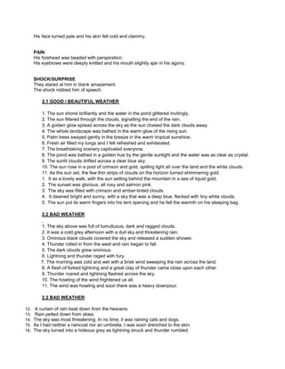 His face turned pale and his skin felt cold and clammy.
PAIN
His forehead was beaded with perspiration;
His eyebrows were deeply knitted and his mouth slightly ajar in his agony.
SHOCK/SURPRISE
They stared at him in blank amazement.
The shock robbed him of speech.
2.1 GOOD / BEAUTIFUL WEATHER
1. The sun shone brilliantly and the water in the pond glittered invitingly.
2. The sun filtered through the clouds, signalling the end of the rain.
3. A golden glow spread across the sky as the sun chased the dark clouds away.
4. The whole landscape was bathed in the warm glow of the rising sun.
5. Palm trees swayed gently in the breeze in the warm tropical sunshine.
6. Fresh air filled my lungs and I felt refreshed and exhilarated.
7. The breathtaking scenery captivated everyone.
8. The pond was bathed in a golden hue by the gentle sunlight and the water was as clear as crystal.
9. The sunlit clouds drifted across a clear blue sky.
10. The sun rose in a pool of crimson and gold, spilling light all over the land and the white clouds.
11. As the sun set, the few thin strips of clouds on the horizon turned shimmering gold.
1. It as a lovely walk, with the sun setting behind the mountain in a sea of liquid gold.
2. The sunset was glorious, all rosy and salmon pink.
3. The sky was filled with crimson and amber-tinted clouds.
4. It dawned bright and sunny, with a sky that was a deep blue, flecked with tiny white clouds.
5. The sun put its warm fingers into his tent opening and he felt the warmth on his sleeping bag.
2.2 BAD WEATHER
1. The sky above was full of tumultuous, dark and ragged clouds.
2. It was a cold grey afternoon with a dull sky and threatening rain.
3. Ominous black clouds covered the sky and released a sudden shower.
4. Thunder rolled in from the west and rain began to fall.
5. The dark clouds grew ominous.
6. Lightning and thunder raged with fury.
7. The morning was cold and wet with a brisk wind sweeping the rain across the land.
8. A flash of forked lightning and a great clap of thunder came close upon each other.
9. Thunder roared and lightning flashed across the sky.
10. The howling of the wind frightened us all.
11. The wind was howling and soon there was a heavy downpour.
2.2 BAD WEATHER
12. A curtain of rain beat down from the heavens.
13. Rain pelted down from skies.
14. The sky was most threatening. In no time, it was raining cats and dogs.
15. As I had neither a raincoat nor an umbrella, I was soon drenched to the skin.
16. The sky turned into a hideous grey as lightning struck and thunder rumbled.
 