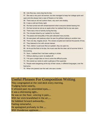 56. Like they say, every dog has its day.
57. She was a very poor old woman, but she managed to keep her cottage spick and
span and she always had a vase of flowers on her table.
58. There was an old red cushion there, very worn and shabby.
59. It was a cold and frosty night.
60. His face turned red with embarrassment when everyone started teasing him.
61. His face turned as red as an apple when he realised that his zip was open.
62. There was a hive of activity during that day.
63. The minutes ticked by as I waited for my friend.
64. The peace and tranquillity of the park attracted many tourists.
65. He was green with jealousy when he saw his girlfriend talking to another man.
66. Then one day, tragedy struck. The volcano erupted and claimed thousands of lives.
67. They listened to him with utmost interest.
68. Then, before I could even flick an eyelash, they ran past me.
69. As he put the flute to his lips, the music was like the clear call of summer birds in
the evening.
70. Soon, I realised that I had been walking in circles.
71. Without uttering a word, he stalked off.
72. I hit upon a bright idea on how to solve the difficult puzzle.
73. We craned our necks to catch a glimpse of the superstar.
74. People were bargaining at the top of their voices, in different languages, over the
food price.
75. When she peered over the wall, she saw a snake.
Useful Phrases For Composition Writing
They congregated at the void deck every morning.
Trudging home wearily,
It whizzed past my astonished eyes…..
It was a distressing sight…
He was on the floor, wincing in pain….
With her stick brandished in the air,….
He hobbled forward awkwardly…
Feeling remorseful,
He apologized profusely to the ….
With thunderous applause…..
 