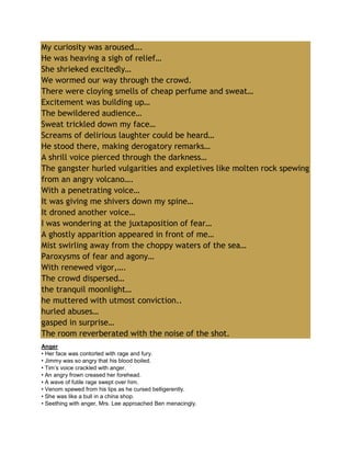 My curiosity was aroused….
He was heaving a sigh of relief…
She shrieked excitedly…
We wormed our way through the crowd.
There were cloying smells of cheap perfume and sweat…
Excitement was building up…
The bewildered audience…
Sweat trickled down my face…
Screams of delirious laughter could be heard…
He stood there, making derogatory remarks…
A shrill voice pierced through the darkness…
The gangster hurled vulgarities and expletives like molten rock spewing
from an angry volcano….
With a penetrating voice…
It was giving me shivers down my spine…
It droned another voice…
I was wondering at the juxtaposition of fear…
A ghostly apparition appeared in front of me…
Mist swirling away from the choppy waters of the sea…
Paroxysms of fear and agony…
With renewed vigor,….
The crowd dispersed…
the tranquil moonlight…
he muttered with utmost conviction..
hurled abuses…
gasped in surprise…
The room reverberated with the noise of the shot.
Anger
• Her face was contorted with rage and fury.
• Jimmy was so angry that his blood boiled.
• Tim’s voice crackled with anger.
• An angry frown creased her forehead.
• A wave of futile rage swept over him.
• Venom spewed from his lips as he cursed belligerently.
• She was like a bull in a china shop.
• Seething with anger, Mrs. Lee approached Ben menacingly.
 