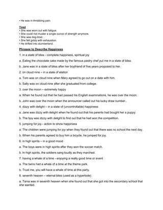 • He was in throbbing pain.
Tired
• She was worn out with fatigue.
• She could not muster a single ounce of strength anymore.
• She was dog-tired.
• She felt giddy with exhaustion.
• He drifted into slumberland.
Phrases to Describe Happiness
1. in a state of bliss - complete happiness, spiritual joy
a. Eating the chocolate cake made by the famous pastry chef put me in a state of bliss.
b. Jane was in a state of bliss after her boyfriend of five years proposed to her.
2. on cloud nine – in a state of elation
a. Tom was on cloud nine when Mary agreed to go out on a date with him.
b. Sally was on cloud nine after she graduated from college.
3. over the moon – extremely happy
a. When he found out that he had passed his English examinations, he was over the moon.
b. John was over the moon when the announcer called out his lucky draw number..
4. dizzy with delight – in a state of (uncontrollable) happiness
a. Jane was dizzy with delight when he found out that his parents had bought her a puppy.
b. The boy was dizzy with delight to find out that he had won the competition.
5. jumping for joy - action to show happiness
a. The children were jumping for joy when they found out that there was no school the next day.
b. When his parents agreed to buy him a bicycle, he jumped for joy.
6. in high spirits – in a good mood
a. The boys were in high spirits after they won the soccer match.
b. In high spirits, the soldiers sang loudly as they marched.
7. having a whale of a time - enjoying a really good time or event
a. The twins had a whale of a time at the theme park.
b. Trust me, you will have a whale of time at this party.
8. seventh heaven – eternal bliss (used as a hyperbole)
a. Tania was in seventh heaven when she found out that she got into the secondary school that
she wanted.
 