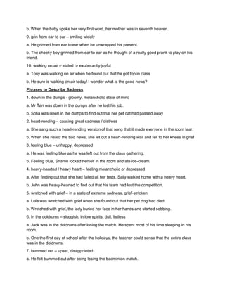 b. When the baby spoke her very first word, her mother was in seventh heaven.
9. grin from ear to ear – smiling widely
a. He grinned from ear to ear when he unwrapped his present.
b. The cheeky boy grinned from ear to ear as he thought of a really good prank to play on his
friend.
10. walking on air – elated or exuberantly joyful
a. Tony was walking on air when he found out that he got top in class
b. He sure is walking on air today! I wonder what is the good news?
Phrases to Describe Sadness
1. down in the dumps - gloomy, melancholic state of mind
a. Mr Tan was down in the dumps after he lost his job.
b. Sofia was down in the dumps to find out that her pet cat had passed away
2. heart-rending – causing great sadness / distress
a. She sang such a heart-rending version of that song that it made everyone in the room tear.
b. When she heard the bad news, she let out a heart-rending wail and fell to her knees in grief
3. feeling blue – unhappy, depressed
a. He was feeling blue as he was left out from the class gathering.
b. Feeling blue, Sharon locked herself in the room and ate ice-cream.
4. heavy-hearted / heavy heart – feeling melancholic or depressed
a. After finding out that she had failed all her tests, Sally walked home with a heavy heart.
b. John was heavy-hearted to find out that his team had lost the competition.
5. wretched with grief – in a state of extreme sadness, grief-stricken
a. Lola was wretched with grief when she found out that her pet dog had died.
b. Wretched with grief, the lady buried her face in her hands and started sobbing.
6. In the doldrums – sluggish, in low spirits, dull, listless
a. Jack was in the doldrums after losing the match. He spent most of his time sleeping in his
room.
b. One the first day of school after the holidays, the teacher could sense that the entire class
was in the doldrums.
7. bummed out – upset, disappointed
a. He felt bummed out after being losing the badminton match.
 